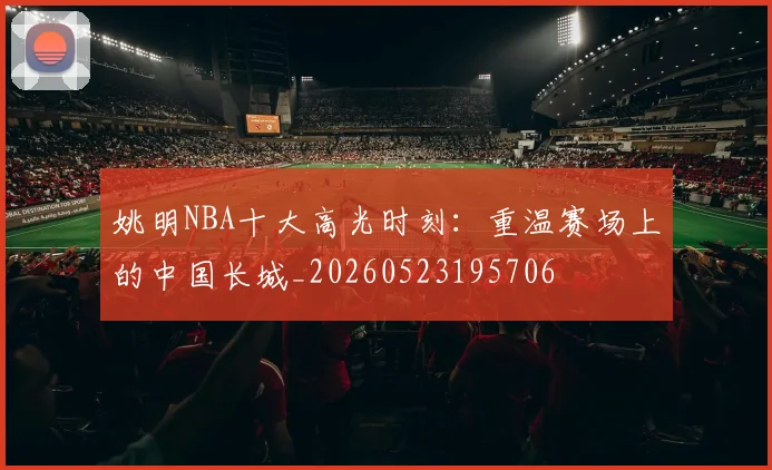 姚明NBA十大高光时刻:重温赛场上的中国长城_20260523195706