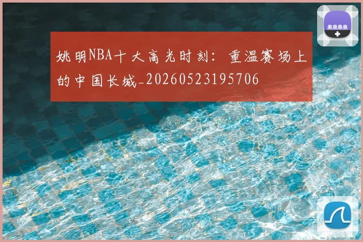 姚明NBA十大高光时刻:重温赛场上的中国长城_20260523195706